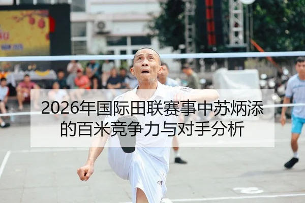 2026年国际田联赛事中苏炳添的百米竞争力与对手分析