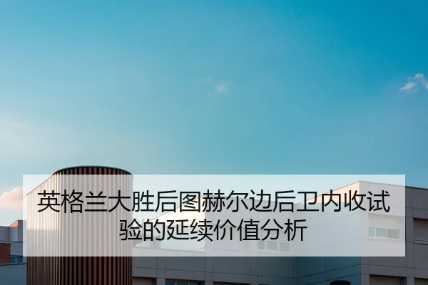 英格兰大胜后图赫尔边后卫内收试验的延续价值分析