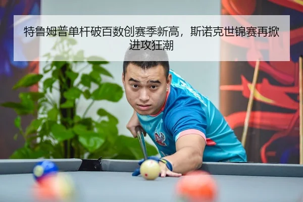 特鲁姆普单杆破百数创赛季新高，斯诺克世锦赛再掀进攻狂潮