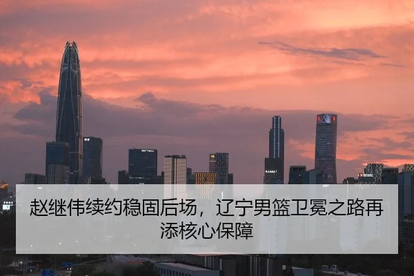 赵继伟续约稳固后场，辽宁男篮卫冕之路再添核心保障