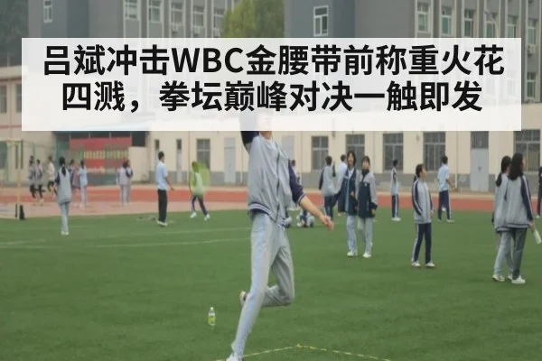 吕斌冲击WBC金腰带前称重火花四溅，拳坛巅峰对决一触即发
