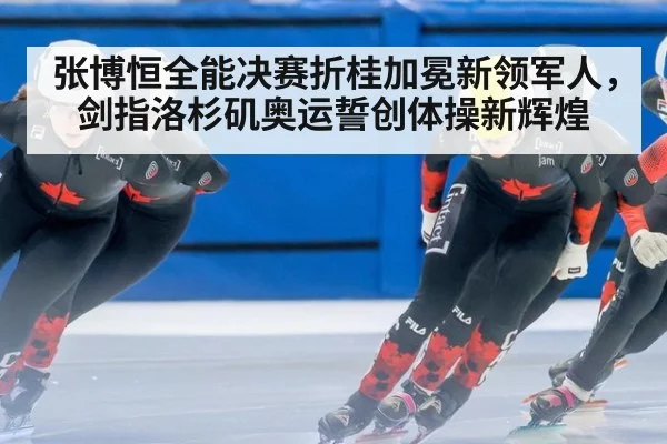 张博恒全能决赛折桂加冕新领军人，剑指洛杉矶奥运誓创体操新辉煌
